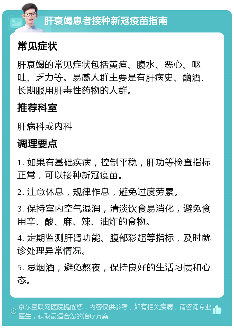 肝衰竭患者接种新冠疫苗指南 常见症状 肝衰竭的常见症状包括黄疸、腹水、恶心、呕吐、乏力等。易感人群主要是有肝病史、酗酒、长期服用肝毒性药物的人群。 推荐科室 肝病科或内科 调理要点 1. 如果有基础疾病，控制平稳，肝功等检查指标正常，可以接种新冠疫苗。 2. 注意休息，规律作息，避免过度劳累。 3. 保持室内空气湿润，清淡饮食易消化，避免食用辛、酸、麻、辣、油炸的食物。 4. 定期监测肝肾功能、腹部彩超等指标，及时就诊处理异常情况。 5. 忌烟酒，避免熬夜，保持良好的生活习惯和心态。