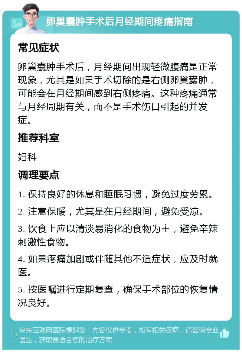 卵巢囊肿手术后月经期间疼痛指南 常见症状 卵巢囊肿手术后，月经期间出现轻微腹痛是正常现象，尤其是如果手术切除的是右侧卵巢囊肿，可能会在月经期间感到右侧疼痛。这种疼痛通常与月经周期有关，而不是手术伤口引起的并发症。 推荐科室 妇科 调理要点 1. 保持良好的休息和睡眠习惯，避免过度劳累。 2. 注意保暖，尤其是在月经期间，避免受凉。 3. 饮食上应以清淡易消化的食物为主，避免辛辣刺激性食物。 4. 如果疼痛加剧或伴随其他不适症状，应及时就医。 5. 按医嘱进行定期复查，确保手术部位的恢复情况良好。