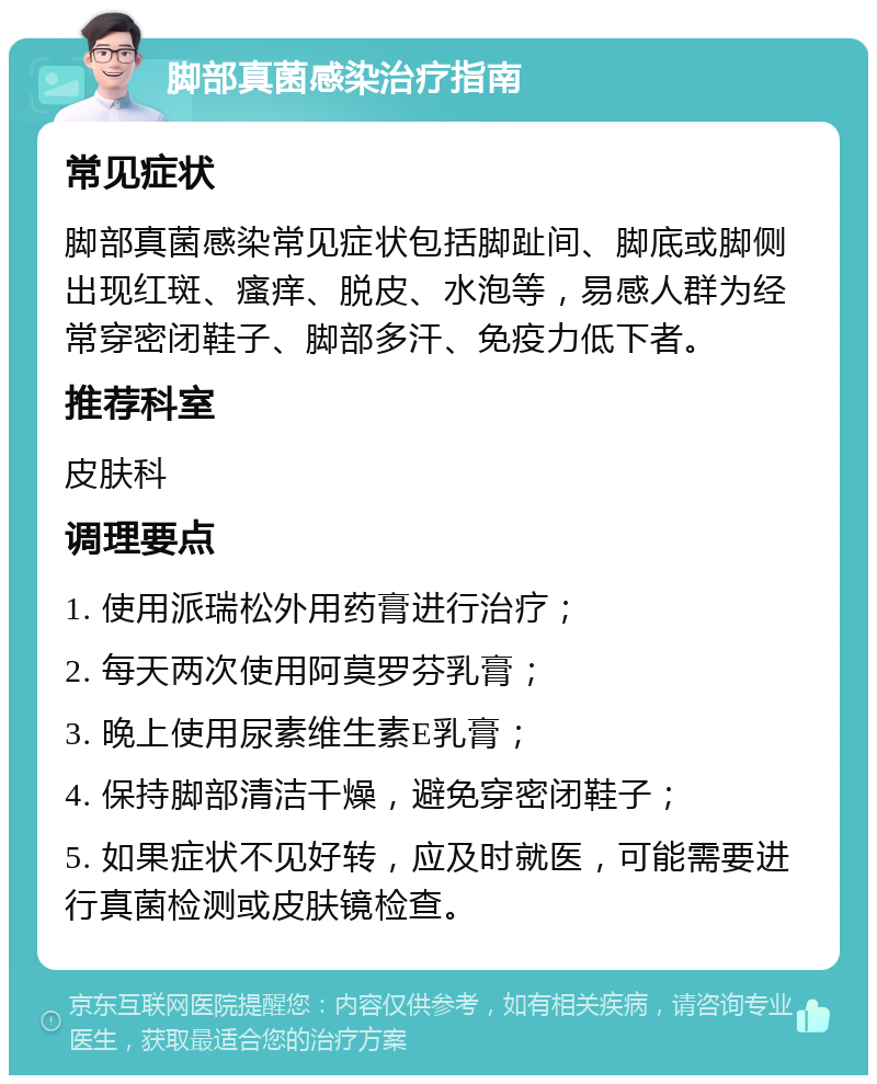 脚部真菌感染治疗指南 常见症状 脚部真菌感染常见症状包括脚趾间、脚底或脚侧出现红斑、瘙痒、脱皮、水泡等，易感人群为经常穿密闭鞋子、脚部多汗、免疫力低下者。 推荐科室 皮肤科 调理要点 1. 使用派瑞松外用药膏进行治疗； 2. 每天两次使用阿莫罗芬乳膏； 3. 晚上使用尿素维生素E乳膏； 4. 保持脚部清洁干燥，避免穿密闭鞋子； 5. 如果症状不见好转，应及时就医，可能需要进行真菌检测或皮肤镜检查。