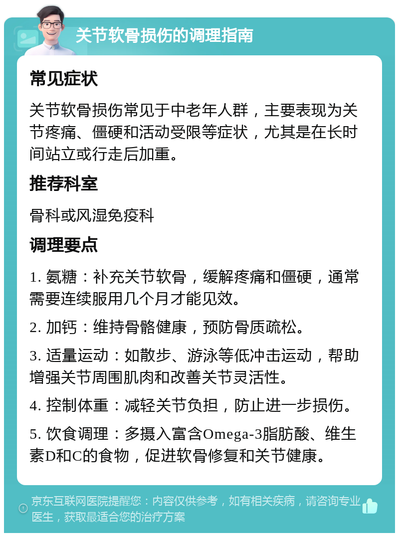 关节软骨损伤的调理指南 常见症状 关节软骨损伤常见于中老年人群，主要表现为关节疼痛、僵硬和活动受限等症状，尤其是在长时间站立或行走后加重。 推荐科室 骨科或风湿免疫科 调理要点 1. 氨糖：补充关节软骨，缓解疼痛和僵硬，通常需要连续服用几个月才能见效。 2. 加钙：维持骨骼健康，预防骨质疏松。 3. 适量运动：如散步、游泳等低冲击运动，帮助增强关节周围肌肉和改善关节灵活性。 4. 控制体重：减轻关节负担，防止进一步损伤。 5. 饮食调理：多摄入富含Omega-3脂肪酸、维生素D和C的食物，促进软骨修复和关节健康。