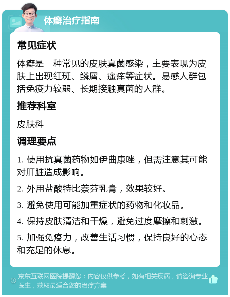 体癣治疗指南 常见症状 体癣是一种常见的皮肤真菌感染，主要表现为皮肤上出现红斑、鳞屑、瘙痒等症状。易感人群包括免疫力较弱、长期接触真菌的人群。 推荐科室 皮肤科 调理要点 1. 使用抗真菌药物如伊曲康唑，但需注意其可能对肝脏造成影响。 2. 外用盐酸特比萘芬乳膏，效果较好。 3. 避免使用可能加重症状的药物和化妆品。 4. 保持皮肤清洁和干燥，避免过度摩擦和刺激。 5. 加强免疫力，改善生活习惯，保持良好的心态和充足的休息。