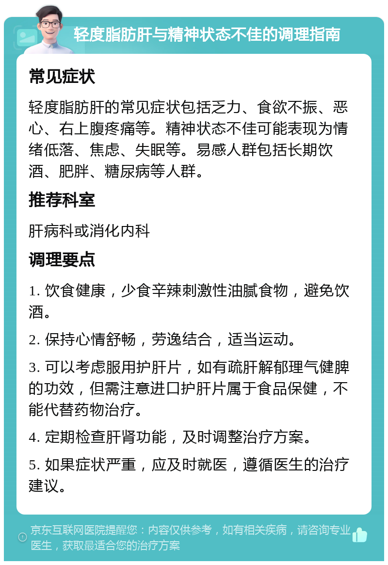 轻度脂肪肝与精神状态不佳的调理指南 常见症状 轻度脂肪肝的常见症状包括乏力、食欲不振、恶心、右上腹疼痛等。精神状态不佳可能表现为情绪低落、焦虑、失眠等。易感人群包括长期饮酒、肥胖、糖尿病等人群。 推荐科室 肝病科或消化内科 调理要点 1. 饮食健康，少食辛辣刺激性油腻食物，避免饮酒。 2. 保持心情舒畅，劳逸结合，适当运动。 3. 可以考虑服用护肝片，如有疏肝解郁理气健脾的功效，但需注意进口护肝片属于食品保健，不能代替药物治疗。 4. 定期检查肝肾功能，及时调整治疗方案。 5. 如果症状严重，应及时就医，遵循医生的治疗建议。