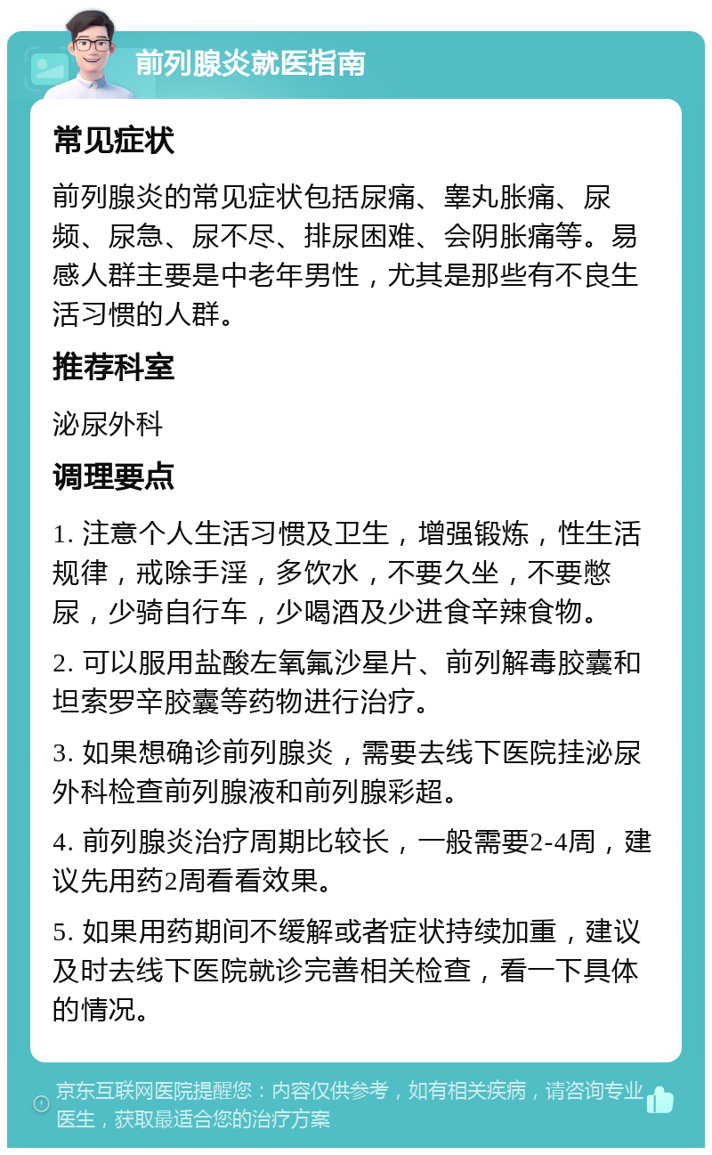 前列腺炎就医指南 常见症状 前列腺炎的常见症状包括尿痛、睾丸胀痛、尿频、尿急、尿不尽、排尿困难、会阴胀痛等。易感人群主要是中老年男性，尤其是那些有不良生活习惯的人群。 推荐科室 泌尿外科 调理要点 1. 注意个人生活习惯及卫生，增强锻炼，性生活规律，戒除手淫，多饮水，不要久坐，不要憋尿，少骑自行车，少喝酒及少进食辛辣食物。 2. 可以服用盐酸左氧氟沙星片、前列解毒胶囊和坦索罗辛胶囊等药物进行治疗。 3. 如果想确诊前列腺炎，需要去线下医院挂泌尿外科检查前列腺液和前列腺彩超。 4. 前列腺炎治疗周期比较长，一般需要2-4周，建议先用药2周看看效果。 5. 如果用药期间不缓解或者症状持续加重，建议及时去线下医院就诊完善相关检查，看一下具体的情况。