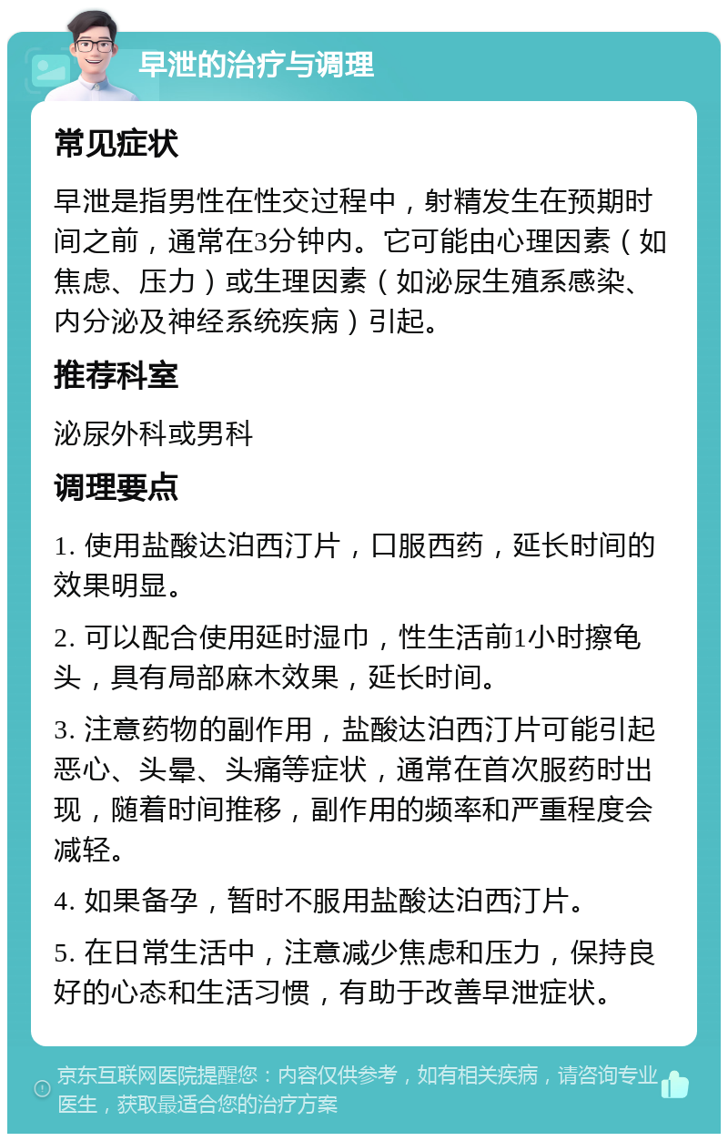 早泄的治疗与调理 常见症状 早泄是指男性在性交过程中，射精发生在预期时间之前，通常在3分钟内。它可能由心理因素（如焦虑、压力）或生理因素（如泌尿生殖系感染、内分泌及神经系统疾病）引起。 推荐科室 泌尿外科或男科 调理要点 1. 使用盐酸达泊西汀片，口服西药，延长时间的效果明显。 2. 可以配合使用延时湿巾，性生活前1小时擦龟头，具有局部麻木效果，延长时间。 3. 注意药物的副作用，盐酸达泊西汀片可能引起恶心、头晕、头痛等症状，通常在首次服药时出现，随着时间推移，副作用的频率和严重程度会减轻。 4. 如果备孕，暂时不服用盐酸达泊西汀片。 5. 在日常生活中，注意减少焦虑和压力，保持良好的心态和生活习惯，有助于改善早泄症状。