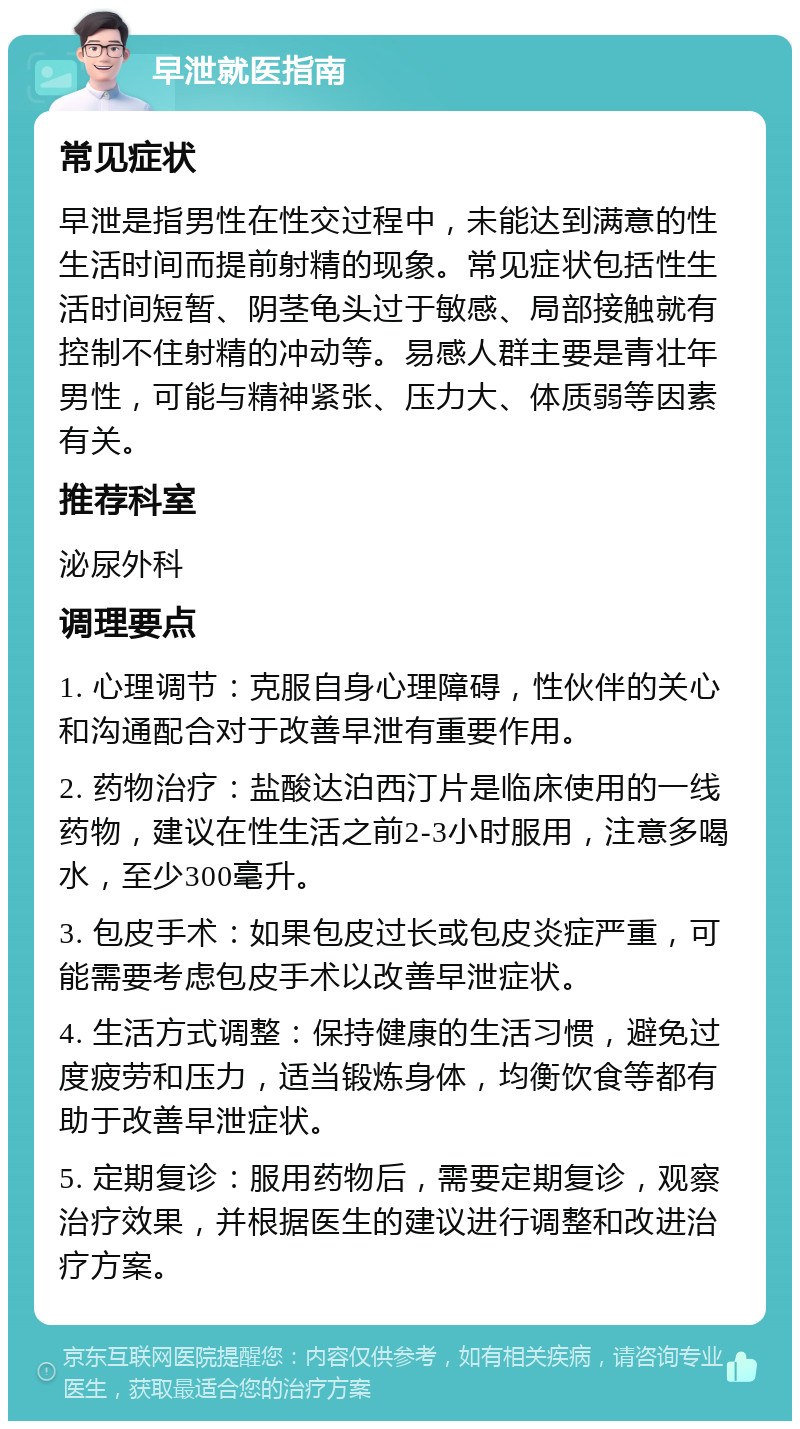 早泄就医指南 常见症状 早泄是指男性在性交过程中，未能达到满意的性生活时间而提前射精的现象。常见症状包括性生活时间短暂、阴茎龟头过于敏感、局部接触就有控制不住射精的冲动等。易感人群主要是青壮年男性，可能与精神紧张、压力大、体质弱等因素有关。 推荐科室 泌尿外科 调理要点 1. 心理调节：克服自身心理障碍，性伙伴的关心和沟通配合对于改善早泄有重要作用。 2. 药物治疗：盐酸达泊西汀片是临床使用的一线药物，建议在性生活之前2-3小时服用，注意多喝水，至少300毫升。 3. 包皮手术：如果包皮过长或包皮炎症严重，可能需要考虑包皮手术以改善早泄症状。 4. 生活方式调整：保持健康的生活习惯，避免过度疲劳和压力，适当锻炼身体，均衡饮食等都有助于改善早泄症状。 5. 定期复诊：服用药物后，需要定期复诊，观察治疗效果，并根据医生的建议进行调整和改进治疗方案。