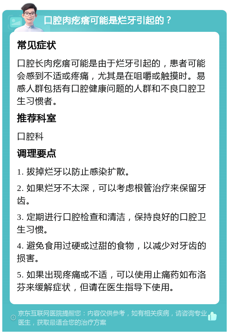 口腔肉疙瘩可能是烂牙引起的？ 常见症状 口腔长肉疙瘩可能是由于烂牙引起的，患者可能会感到不适或疼痛，尤其是在咀嚼或触摸时。易感人群包括有口腔健康问题的人群和不良口腔卫生习惯者。 推荐科室 口腔科 调理要点 1. 拔掉烂牙以防止感染扩散。 2. 如果烂牙不太深，可以考虑根管治疗来保留牙齿。 3. 定期进行口腔检查和清洁，保持良好的口腔卫生习惯。 4. 避免食用过硬或过甜的食物，以减少对牙齿的损害。 5. 如果出现疼痛或不适，可以使用止痛药如布洛芬来缓解症状，但请在医生指导下使用。