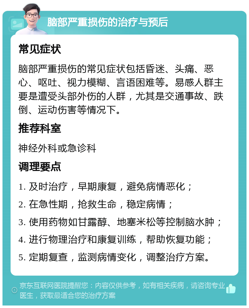 脑部严重损伤的治疗与预后 常见症状 脑部严重损伤的常见症状包括昏迷、头痛、恶心、呕吐、视力模糊、言语困难等。易感人群主要是遭受头部外伤的人群，尤其是交通事故、跌倒、运动伤害等情况下。 推荐科室 神经外科或急诊科 调理要点 1. 及时治疗，早期康复，避免病情恶化； 2. 在急性期，抢救生命，稳定病情； 3. 使用药物如甘露醇、地塞米松等控制脑水肿； 4. 进行物理治疗和康复训练，帮助恢复功能； 5. 定期复查，监测病情变化，调整治疗方案。