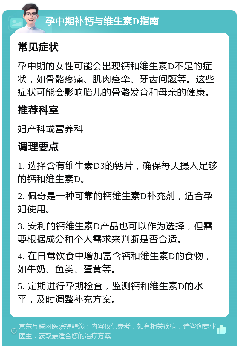 孕中期补钙与维生素D指南 常见症状 孕中期的女性可能会出现钙和维生素D不足的症状，如骨骼疼痛、肌肉痉挛、牙齿问题等。这些症状可能会影响胎儿的骨骼发育和母亲的健康。 推荐科室 妇产科或营养科 调理要点 1. 选择含有维生素D3的钙片，确保每天摄入足够的钙和维生素D。 2. 佩奇是一种可靠的钙维生素D补充剂，适合孕妇使用。 3. 安利的钙维生素D产品也可以作为选择，但需要根据成分和个人需求来判断是否合适。 4. 在日常饮食中增加富含钙和维生素D的食物，如牛奶、鱼类、蛋黄等。 5. 定期进行孕期检查，监测钙和维生素D的水平，及时调整补充方案。