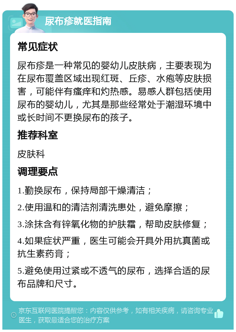 尿布疹就医指南 常见症状 尿布疹是一种常见的婴幼儿皮肤病，主要表现为在尿布覆盖区域出现红斑、丘疹、水疱等皮肤损害，可能伴有瘙痒和灼热感。易感人群包括使用尿布的婴幼儿，尤其是那些经常处于潮湿环境中或长时间不更换尿布的孩子。 推荐科室 皮肤科 调理要点 1.勤换尿布，保持局部干燥清洁； 2.使用温和的清洁剂清洗患处，避免摩擦； 3.涂抹含有锌氧化物的护肤霜，帮助皮肤修复； 4.如果症状严重，医生可能会开具外用抗真菌或抗生素药膏； 5.避免使用过紧或不透气的尿布，选择合适的尿布品牌和尺寸。