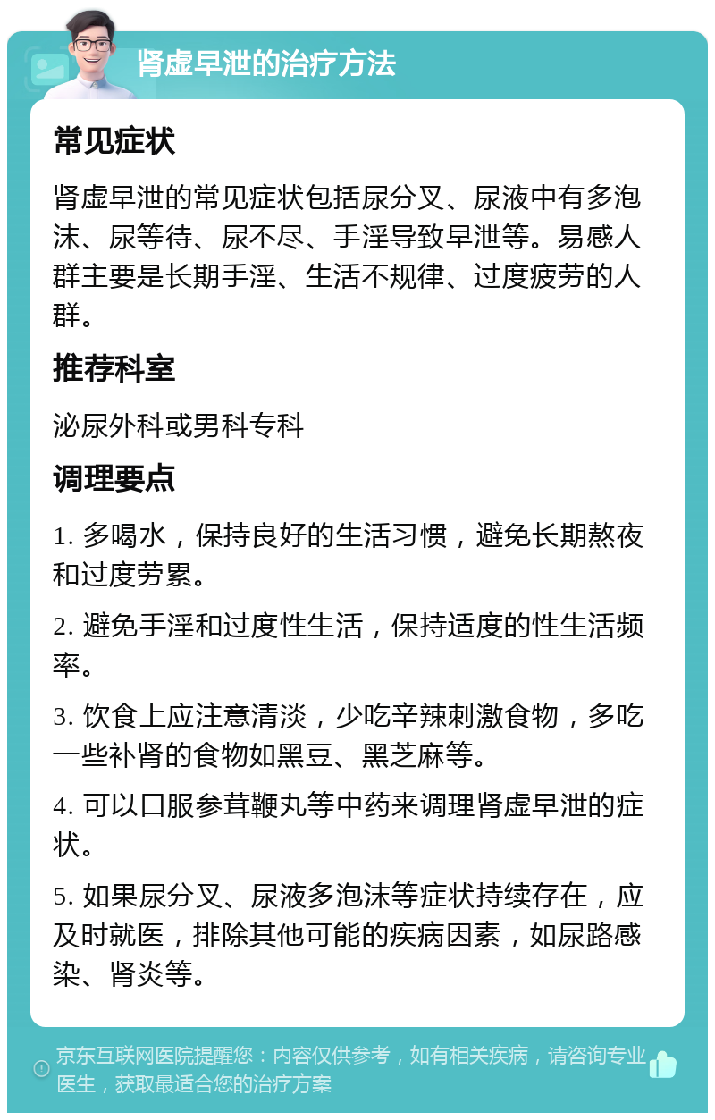 肾虚早泄的治疗方法 常见症状 肾虚早泄的常见症状包括尿分叉、尿液中有多泡沫、尿等待、尿不尽、手淫导致早泄等。易感人群主要是长期手淫、生活不规律、过度疲劳的人群。 推荐科室 泌尿外科或男科专科 调理要点 1. 多喝水，保持良好的生活习惯，避免长期熬夜和过度劳累。 2. 避免手淫和过度性生活，保持适度的性生活频率。 3. 饮食上应注意清淡，少吃辛辣刺激食物，多吃一些补肾的食物如黑豆、黑芝麻等。 4. 可以口服参茸鞭丸等中药来调理肾虚早泄的症状。 5. 如果尿分叉、尿液多泡沫等症状持续存在，应及时就医，排除其他可能的疾病因素，如尿路感染、肾炎等。