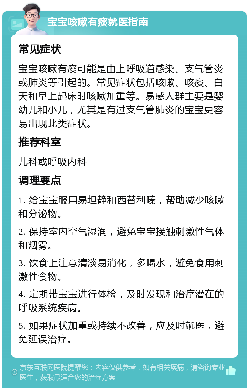 宝宝咳嗽有痰就医指南 常见症状 宝宝咳嗽有痰可能是由上呼吸道感染、支气管炎或肺炎等引起的。常见症状包括咳嗽、咳痰、白天和早上起床时咳嗽加重等。易感人群主要是婴幼儿和小儿，尤其是有过支气管肺炎的宝宝更容易出现此类症状。 推荐科室 儿科或呼吸内科 调理要点 1. 给宝宝服用易坦静和西替利嗪，帮助减少咳嗽和分泌物。 2. 保持室内空气湿润，避免宝宝接触刺激性气体和烟雾。 3. 饮食上注意清淡易消化，多喝水，避免食用刺激性食物。 4. 定期带宝宝进行体检，及时发现和治疗潜在的呼吸系统疾病。 5. 如果症状加重或持续不改善，应及时就医，避免延误治疗。