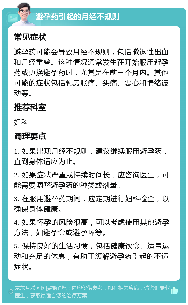 避孕药引起的月经不规则 常见症状 避孕药可能会导致月经不规则，包括撤退性出血和月经重叠。这种情况通常发生在开始服用避孕药或更换避孕药时，尤其是在前三个月内。其他可能的症状包括乳房胀痛、头痛、恶心和情绪波动等。 推荐科室 妇科 调理要点 1. 如果出现月经不规则，建议继续服用避孕药，直到身体适应为止。 2. 如果症状严重或持续时间长，应咨询医生，可能需要调整避孕药的种类或剂量。 3. 在服用避孕药期间，应定期进行妇科检查，以确保身体健康。 4. 如果怀孕的风险很高，可以考虑使用其他避孕方法，如避孕套或避孕环等。 5. 保持良好的生活习惯，包括健康饮食、适量运动和充足的休息，有助于缓解避孕药引起的不适症状。