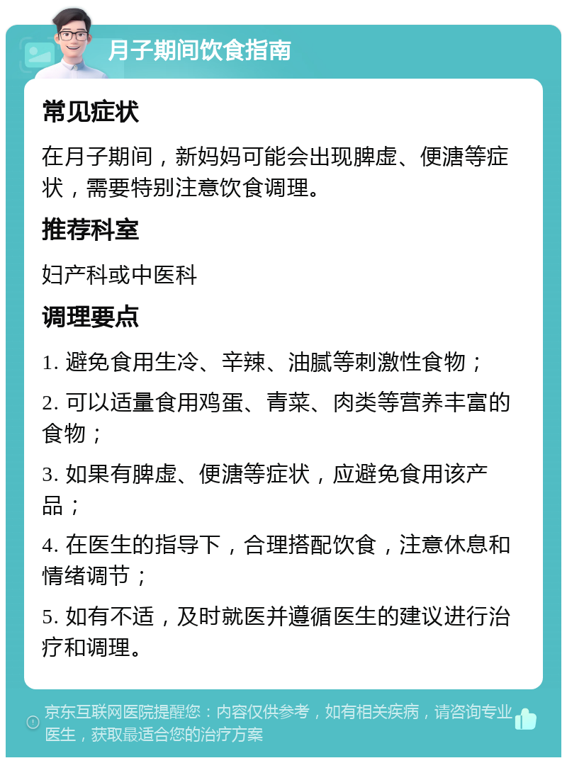 月子期间饮食指南 常见症状 在月子期间，新妈妈可能会出现脾虚、便溏等症状，需要特别注意饮食调理。 推荐科室 妇产科或中医科 调理要点 1. 避免食用生冷、辛辣、油腻等刺激性食物； 2. 可以适量食用鸡蛋、青菜、肉类等营养丰富的食物； 3. 如果有脾虚、便溏等症状，应避免食用该产品； 4. 在医生的指导下，合理搭配饮食，注意休息和情绪调节； 5. 如有不适，及时就医并遵循医生的建议进行治疗和调理。