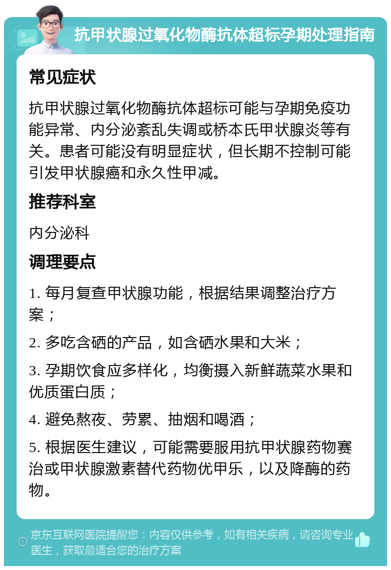 抗甲状腺过氧化物酶抗体超标孕期处理指南 常见症状 抗甲状腺过氧化物酶抗体超标可能与孕期免疫功能异常、内分泌紊乱失调或桥本氏甲状腺炎等有关。患者可能没有明显症状，但长期不控制可能引发甲状腺癌和永久性甲减。 推荐科室 内分泌科 调理要点 1. 每月复查甲状腺功能，根据结果调整治疗方案； 2. 多吃含硒的产品，如含硒水果和大米； 3. 孕期饮食应多样化，均衡摄入新鲜蔬菜水果和优质蛋白质； 4. 避免熬夜、劳累、抽烟和喝酒； 5. 根据医生建议，可能需要服用抗甲状腺药物赛治或甲状腺激素替代药物优甲乐，以及降酶的药物。