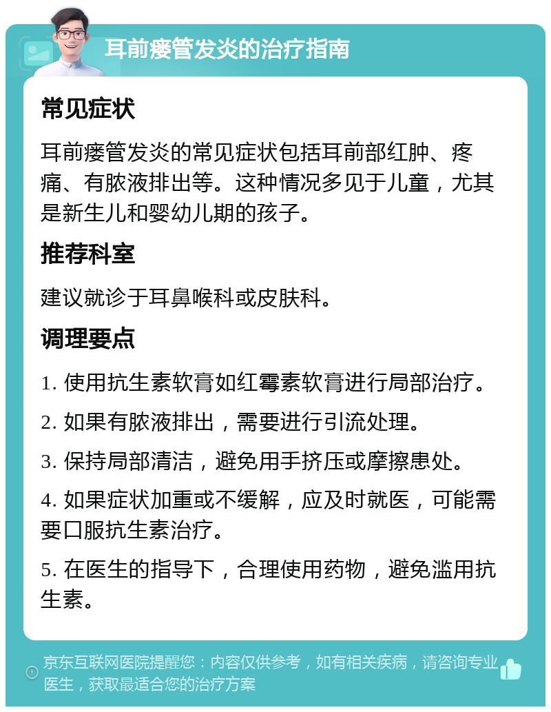 耳前瘘管发炎的治疗指南 常见症状 耳前瘘管发炎的常见症状包括耳前部红肿、疼痛、有脓液排出等。这种情况多见于儿童，尤其是新生儿和婴幼儿期的孩子。 推荐科室 建议就诊于耳鼻喉科或皮肤科。 调理要点 1. 使用抗生素软膏如红霉素软膏进行局部治疗。 2. 如果有脓液排出，需要进行引流处理。 3. 保持局部清洁，避免用手挤压或摩擦患处。 4. 如果症状加重或不缓解，应及时就医，可能需要口服抗生素治疗。 5. 在医生的指导下，合理使用药物，避免滥用抗生素。