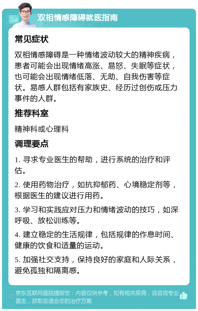 双相情感障碍就医指南 常见症状 双相情感障碍是一种情绪波动较大的精神疾病，患者可能会出现情绪高涨、易怒、失眠等症状，也可能会出现情绪低落、无助、自我伤害等症状。易感人群包括有家族史、经历过创伤或压力事件的人群。 推荐科室 精神科或心理科 调理要点 1. 寻求专业医生的帮助，进行系统的治疗和评估。 2. 使用药物治疗，如抗抑郁药、心境稳定剂等，根据医生的建议进行用药。 3. 学习和实践应对压力和情绪波动的技巧，如深呼吸、放松训练等。 4. 建立稳定的生活规律，包括规律的作息时间、健康的饮食和适量的运动。 5. 加强社交支持，保持良好的家庭和人际关系，避免孤独和隔离感。