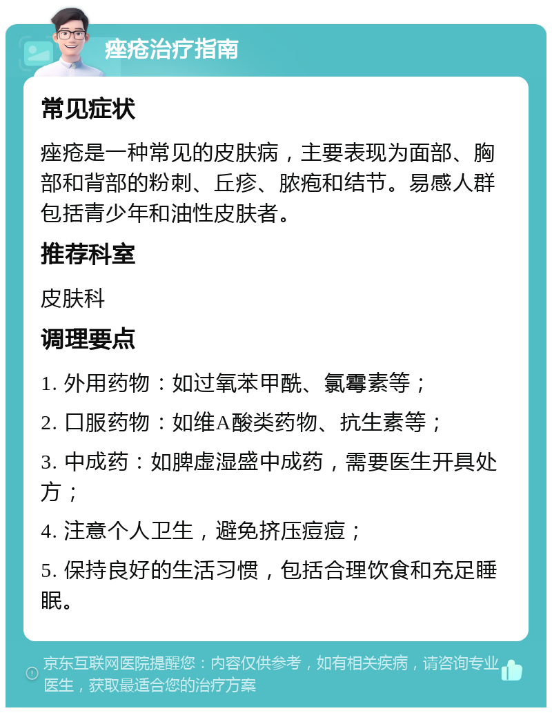 痤疮治疗指南 常见症状 痤疮是一种常见的皮肤病，主要表现为面部、胸部和背部的粉刺、丘疹、脓疱和结节。易感人群包括青少年和油性皮肤者。 推荐科室 皮肤科 调理要点 1. 外用药物：如过氧苯甲酰、氯霉素等； 2. 口服药物：如维A酸类药物、抗生素等； 3. 中成药：如脾虚湿盛中成药，需要医生开具处方； 4. 注意个人卫生，避免挤压痘痘； 5. 保持良好的生活习惯，包括合理饮食和充足睡眠。