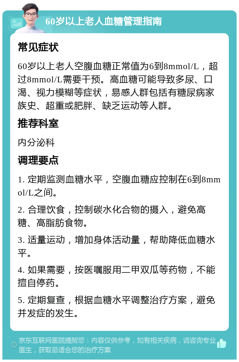 60岁以上老人血糖管理指南 常见症状 60岁以上老人空腹血糖正常值为6到8mmol/L，超过8mmol/L需要干预。高血糖可能导致多尿、口渴、视力模糊等症状，易感人群包括有糖尿病家族史、超重或肥胖、缺乏运动等人群。 推荐科室 内分泌科 调理要点 1. 定期监测血糖水平，空腹血糖应控制在6到8mmol/L之间。 2. 合理饮食，控制碳水化合物的摄入，避免高糖、高脂肪食物。 3. 适量运动，增加身体活动量，帮助降低血糖水平。 4. 如果需要，按医嘱服用二甲双瓜等药物，不能擅自停药。 5. 定期复查，根据血糖水平调整治疗方案，避免并发症的发生。