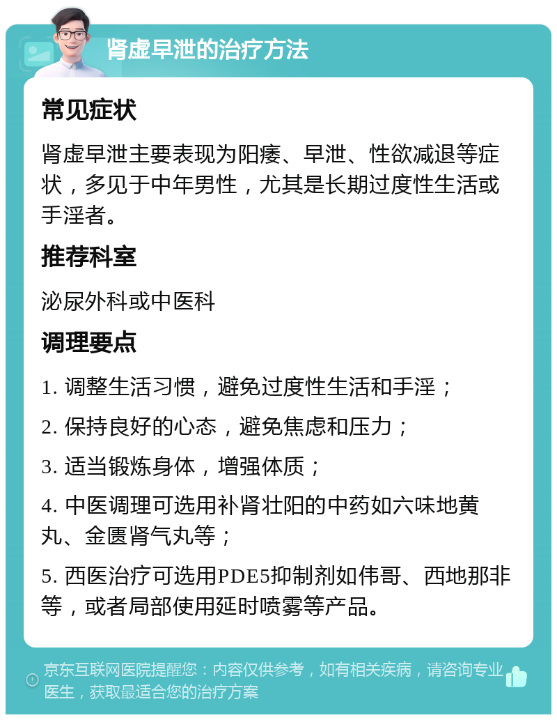 肾虚早泄的治疗方法 常见症状 肾虚早泄主要表现为阳痿、早泄、性欲减退等症状，多见于中年男性，尤其是长期过度性生活或手淫者。 推荐科室 泌尿外科或中医科 调理要点 1. 调整生活习惯，避免过度性生活和手淫； 2. 保持良好的心态，避免焦虑和压力； 3. 适当锻炼身体，增强体质； 4. 中医调理可选用补肾壮阳的中药如六味地黄丸、金匮肾气丸等； 5. 西医治疗可选用PDE5抑制剂如伟哥、西地那非等，或者局部使用延时喷雾等产品。