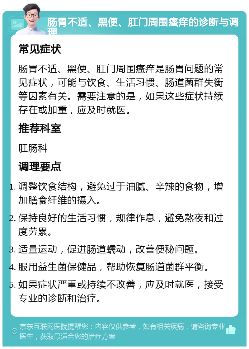 肠胃不适、黑便、肛门周围瘙痒的诊断与调理 常见症状 肠胃不适、黑便、肛门周围瘙痒是肠胃问题的常见症状，可能与饮食、生活习惯、肠道菌群失衡等因素有关。需要注意的是，如果这些症状持续存在或加重，应及时就医。 推荐科室 肛肠科 调理要点 调整饮食结构，避免过于油腻、辛辣的食物，增加膳食纤维的摄入。 保持良好的生活习惯，规律作息，避免熬夜和过度劳累。 适量运动，促进肠道蠕动，改善便秘问题。 服用益生菌保健品，帮助恢复肠道菌群平衡。 如果症状严重或持续不改善，应及时就医，接受专业的诊断和治疗。