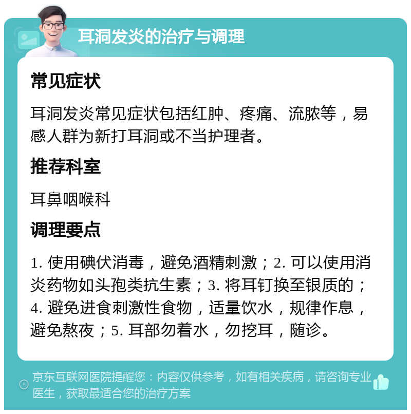 耳洞发炎的治疗与调理 常见症状 耳洞发炎常见症状包括红肿、疼痛、流脓等，易感人群为新打耳洞或不当护理者。 推荐科室 耳鼻咽喉科 调理要点 1. 使用碘伏消毒，避免酒精刺激；2. 可以使用消炎药物如头孢类抗生素；3. 将耳钉换至银质的；4. 避免进食刺激性食物，适量饮水，规律作息，避免熬夜；5. 耳部勿着水，勿挖耳，随诊。