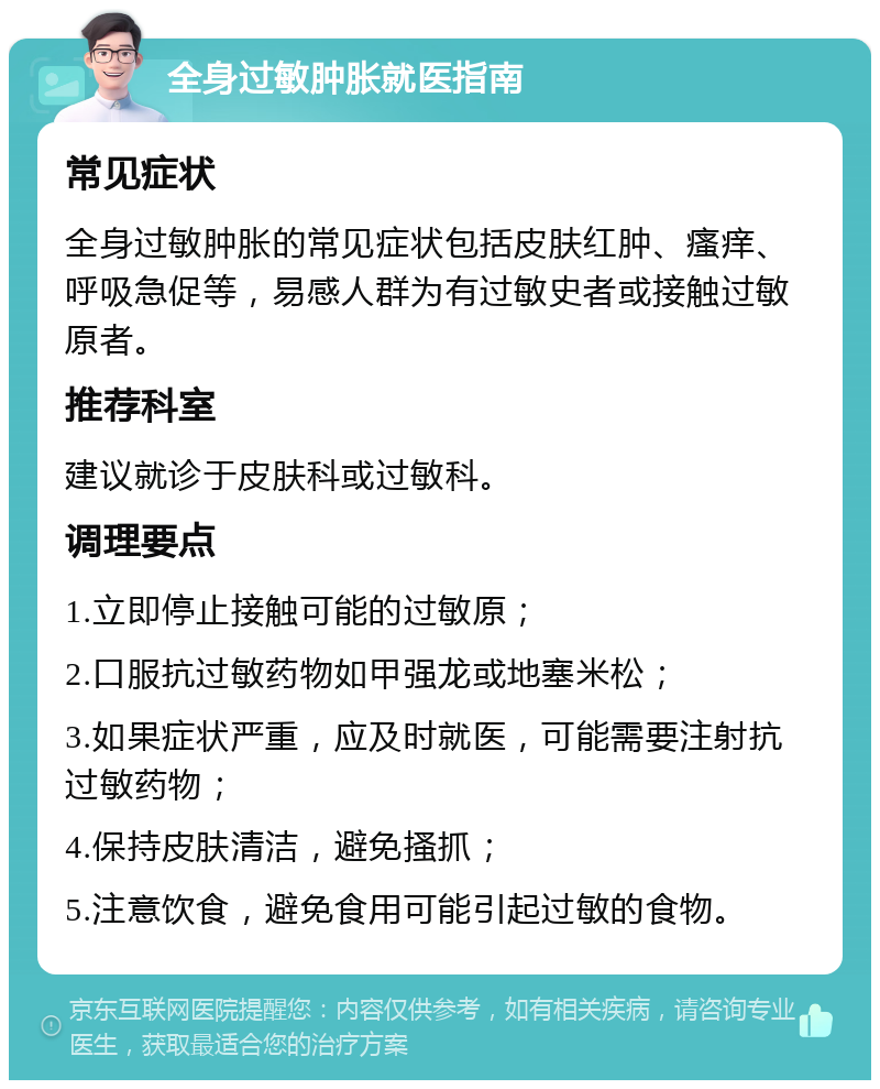 全身过敏肿胀就医指南 常见症状 全身过敏肿胀的常见症状包括皮肤红肿、瘙痒、呼吸急促等，易感人群为有过敏史者或接触过敏原者。 推荐科室 建议就诊于皮肤科或过敏科。 调理要点 1.立即停止接触可能的过敏原； 2.口服抗过敏药物如甲强龙或地塞米松； 3.如果症状严重，应及时就医，可能需要注射抗过敏药物； 4.保持皮肤清洁，避免搔抓； 5.注意饮食，避免食用可能引起过敏的食物。