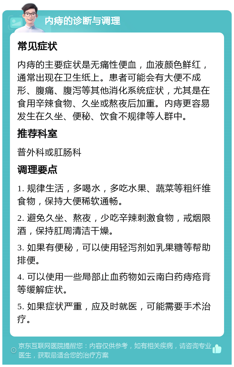 内痔的诊断与调理 常见症状 内痔的主要症状是无痛性便血，血液颜色鲜红，通常出现在卫生纸上。患者可能会有大便不成形、腹痛、腹泻等其他消化系统症状，尤其是在食用辛辣食物、久坐或熬夜后加重。内痔更容易发生在久坐、便秘、饮食不规律等人群中。 推荐科室 普外科或肛肠科 调理要点 1. 规律生活，多喝水，多吃水果、蔬菜等粗纤维食物，保持大便稀软通畅。 2. 避免久坐、熬夜，少吃辛辣刺激食物，戒烟限酒，保持肛周清洁干燥。 3. 如果有便秘，可以使用轻泻剂如乳果糖等帮助排便。 4. 可以使用一些局部止血药物如云南白药痔疮膏等缓解症状。 5. 如果症状严重，应及时就医，可能需要手术治疗。