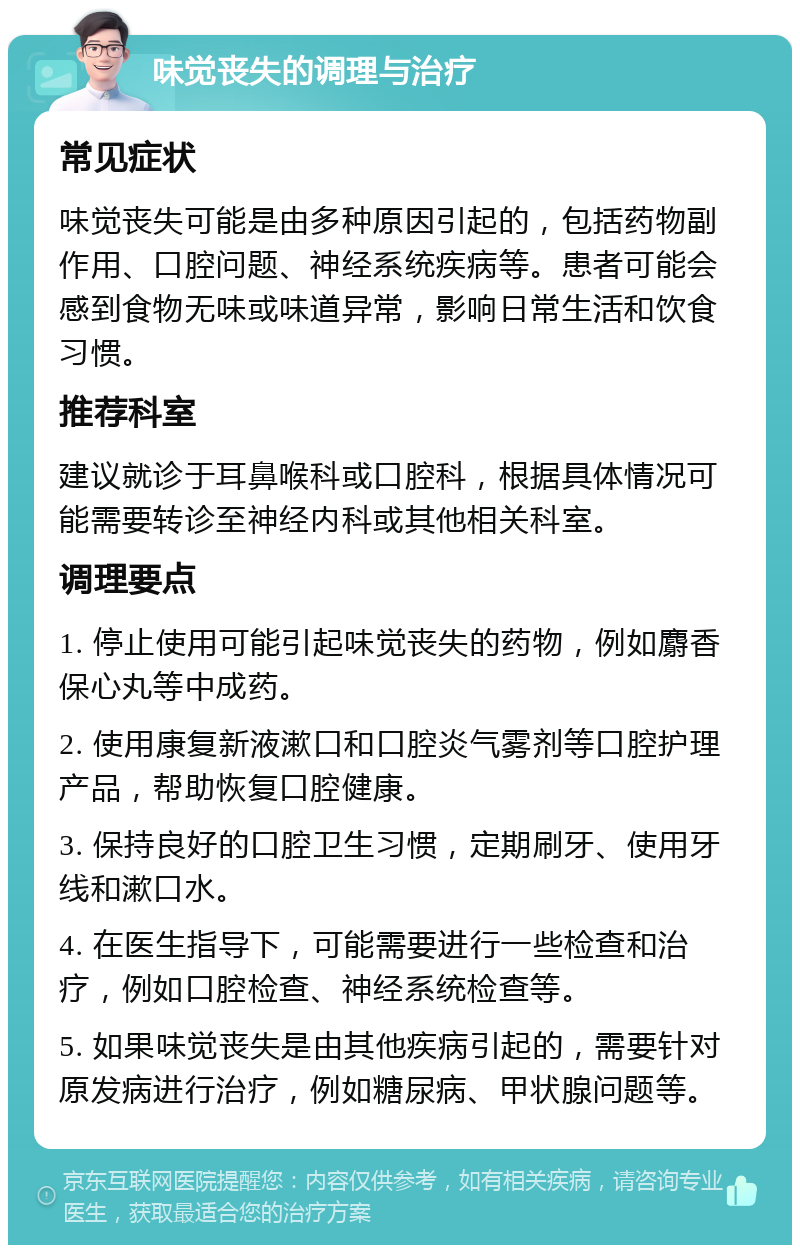 味觉丧失的调理与治疗 常见症状 味觉丧失可能是由多种原因引起的，包括药物副作用、口腔问题、神经系统疾病等。患者可能会感到食物无味或味道异常，影响日常生活和饮食习惯。 推荐科室 建议就诊于耳鼻喉科或口腔科，根据具体情况可能需要转诊至神经内科或其他相关科室。 调理要点 1. 停止使用可能引起味觉丧失的药物，例如麝香保心丸等中成药。 2. 使用康复新液漱口和口腔炎气雾剂等口腔护理产品，帮助恢复口腔健康。 3. 保持良好的口腔卫生习惯，定期刷牙、使用牙线和漱口水。 4. 在医生指导下，可能需要进行一些检查和治疗，例如口腔检查、神经系统检查等。 5. 如果味觉丧失是由其他疾病引起的，需要针对原发病进行治疗，例如糖尿病、甲状腺问题等。