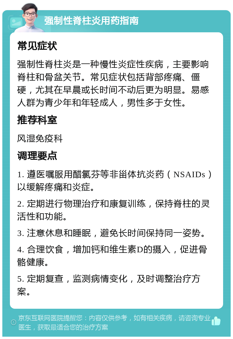 强制性脊柱炎用药指南 常见症状 强制性脊柱炎是一种慢性炎症性疾病，主要影响脊柱和骨盆关节。常见症状包括背部疼痛、僵硬，尤其在早晨或长时间不动后更为明显。易感人群为青少年和年轻成人，男性多于女性。 推荐科室 风湿免疫科 调理要点 1. 遵医嘱服用醋氯芬等非甾体抗炎药（NSAIDs）以缓解疼痛和炎症。 2. 定期进行物理治疗和康复训练，保持脊柱的灵活性和功能。 3. 注意休息和睡眠，避免长时间保持同一姿势。 4. 合理饮食，增加钙和维生素D的摄入，促进骨骼健康。 5. 定期复查，监测病情变化，及时调整治疗方案。