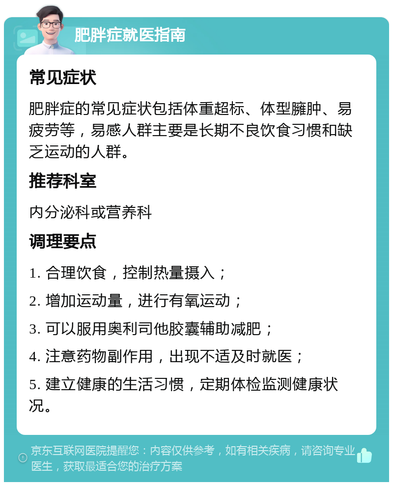 肥胖症就医指南 常见症状 肥胖症的常见症状包括体重超标、体型臃肿、易疲劳等，易感人群主要是长期不良饮食习惯和缺乏运动的人群。 推荐科室 内分泌科或营养科 调理要点 1. 合理饮食，控制热量摄入； 2. 增加运动量，进行有氧运动； 3. 可以服用奥利司他胶囊辅助减肥； 4. 注意药物副作用，出现不适及时就医； 5. 建立健康的生活习惯，定期体检监测健康状况。