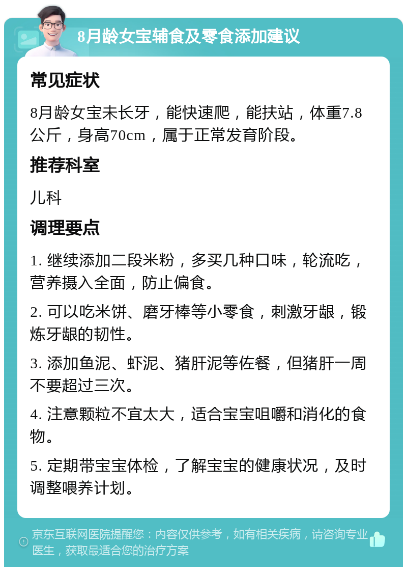 8月龄女宝辅食及零食添加建议 常见症状 8月龄女宝未长牙，能快速爬，能扶站，体重7.8公斤，身高70cm，属于正常发育阶段。 推荐科室 儿科 调理要点 1. 继续添加二段米粉，多买几种口味，轮流吃，营养摄入全面，防止偏食。 2. 可以吃米饼、磨牙棒等小零食，刺激牙龈，锻炼牙龈的韧性。 3. 添加鱼泥、虾泥、猪肝泥等佐餐，但猪肝一周不要超过三次。 4. 注意颗粒不宜太大，适合宝宝咀嚼和消化的食物。 5. 定期带宝宝体检，了解宝宝的健康状况，及时调整喂养计划。