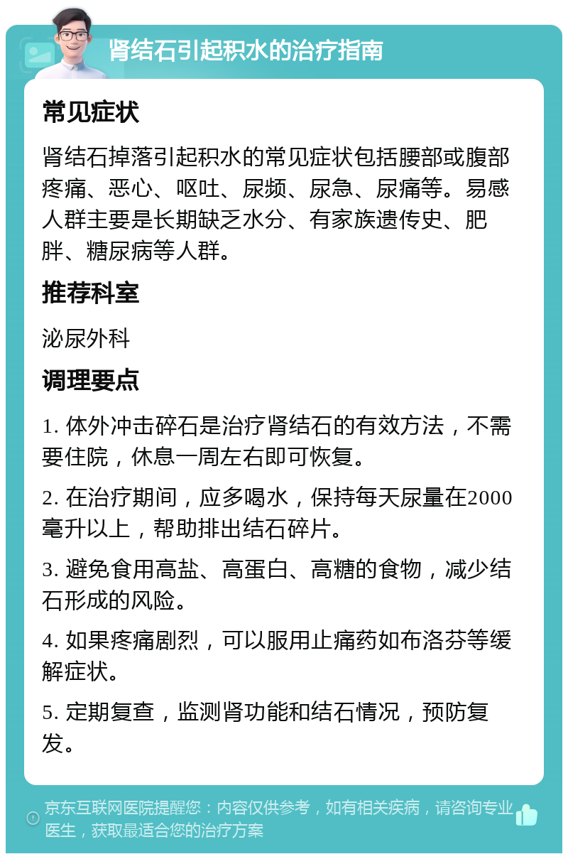 肾结石引起积水的治疗指南 常见症状 肾结石掉落引起积水的常见症状包括腰部或腹部疼痛、恶心、呕吐、尿频、尿急、尿痛等。易感人群主要是长期缺乏水分、有家族遗传史、肥胖、糖尿病等人群。 推荐科室 泌尿外科 调理要点 1. 体外冲击碎石是治疗肾结石的有效方法，不需要住院，休息一周左右即可恢复。 2. 在治疗期间，应多喝水，保持每天尿量在2000毫升以上，帮助排出结石碎片。 3. 避免食用高盐、高蛋白、高糖的食物，减少结石形成的风险。 4. 如果疼痛剧烈，可以服用止痛药如布洛芬等缓解症状。 5. 定期复查，监测肾功能和结石情况，预防复发。