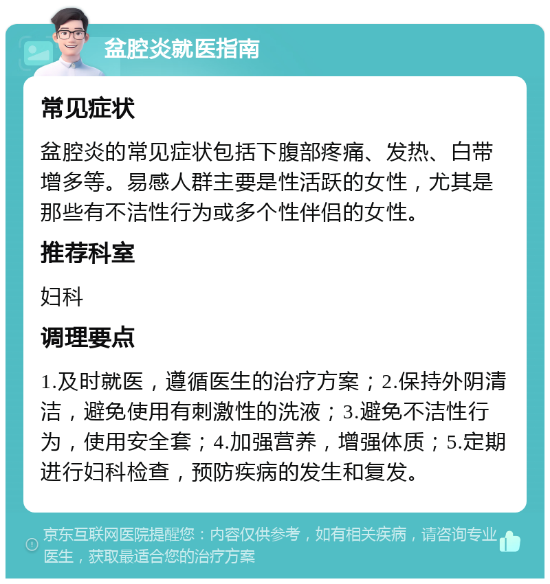 盆腔炎就医指南 常见症状 盆腔炎的常见症状包括下腹部疼痛、发热、白带增多等。易感人群主要是性活跃的女性，尤其是那些有不洁性行为或多个性伴侣的女性。 推荐科室 妇科 调理要点 1.及时就医，遵循医生的治疗方案；2.保持外阴清洁，避免使用有刺激性的洗液；3.避免不洁性行为，使用安全套；4.加强营养，增强体质；5.定期进行妇科检查，预防疾病的发生和复发。