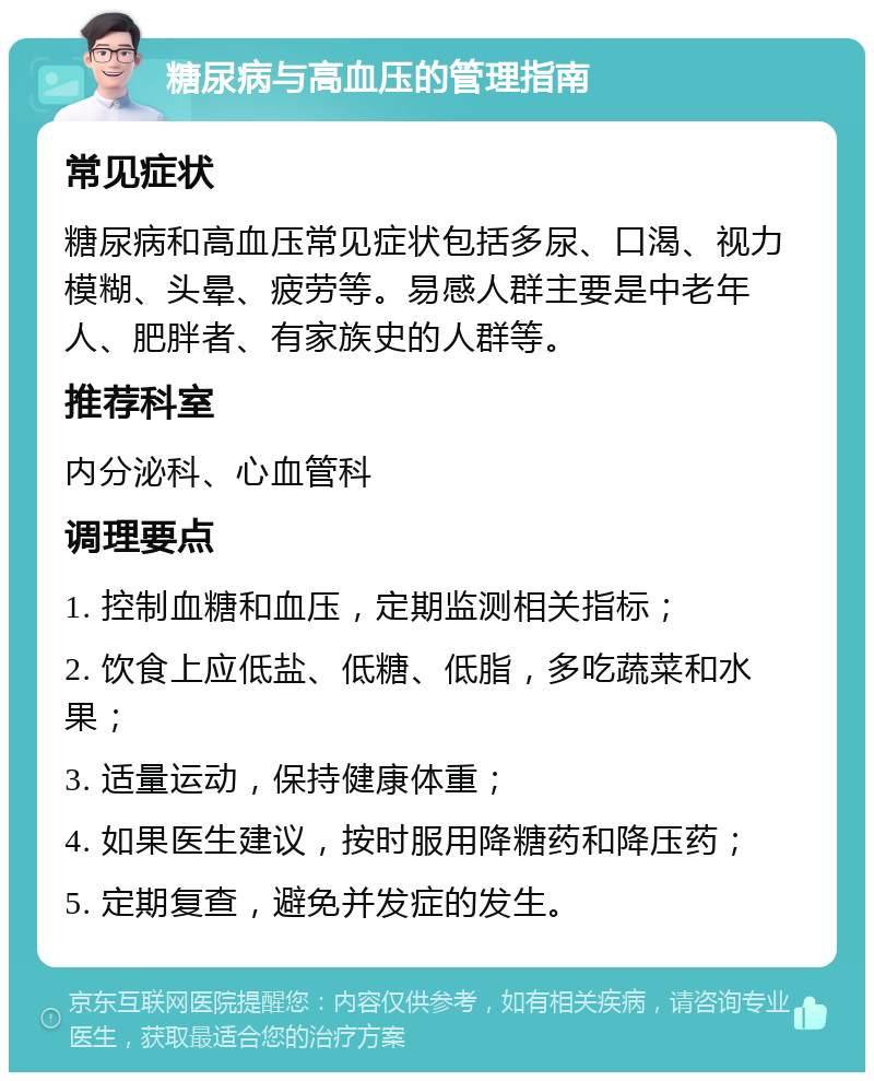 糖尿病与高血压的管理指南 常见症状 糖尿病和高血压常见症状包括多尿、口渴、视力模糊、头晕、疲劳等。易感人群主要是中老年人、肥胖者、有家族史的人群等。 推荐科室 内分泌科、心血管科 调理要点 1. 控制血糖和血压，定期监测相关指标； 2. 饮食上应低盐、低糖、低脂，多吃蔬菜和水果； 3. 适量运动，保持健康体重； 4. 如果医生建议，按时服用降糖药和降压药； 5. 定期复查，避免并发症的发生。