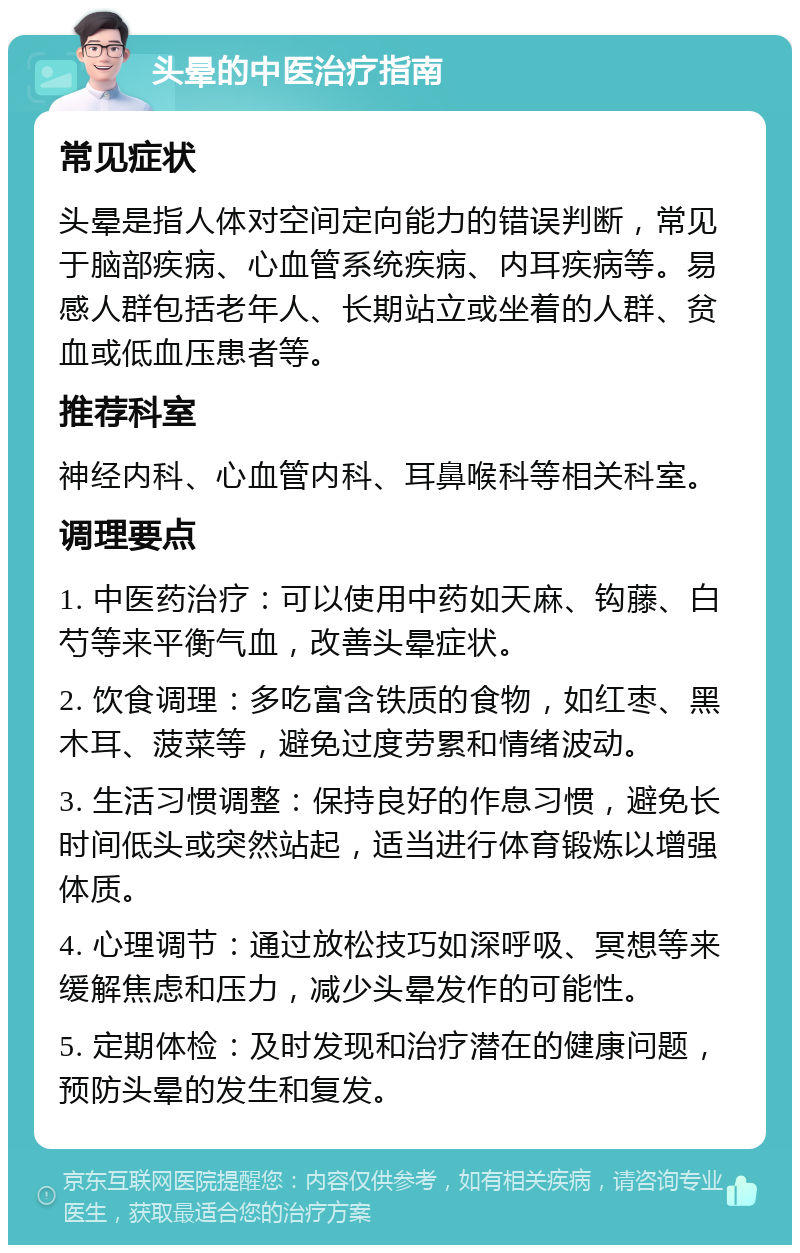 头晕的中医治疗指南 常见症状 头晕是指人体对空间定向能力的错误判断，常见于脑部疾病、心血管系统疾病、内耳疾病等。易感人群包括老年人、长期站立或坐着的人群、贫血或低血压患者等。 推荐科室 神经内科、心血管内科、耳鼻喉科等相关科室。 调理要点 1. 中医药治疗：可以使用中药如天麻、钩藤、白芍等来平衡气血，改善头晕症状。 2. 饮食调理：多吃富含铁质的食物，如红枣、黑木耳、菠菜等，避免过度劳累和情绪波动。 3. 生活习惯调整：保持良好的作息习惯，避免长时间低头或突然站起，适当进行体育锻炼以增强体质。 4. 心理调节：通过放松技巧如深呼吸、冥想等来缓解焦虑和压力，减少头晕发作的可能性。 5. 定期体检：及时发现和治疗潜在的健康问题，预防头晕的发生和复发。