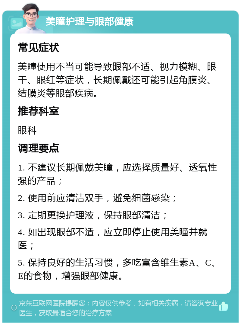 美瞳护理与眼部健康 常见症状 美瞳使用不当可能导致眼部不适、视力模糊、眼干、眼红等症状，长期佩戴还可能引起角膜炎、结膜炎等眼部疾病。 推荐科室 眼科 调理要点 1. 不建议长期佩戴美瞳，应选择质量好、透氧性强的产品； 2. 使用前应清洁双手，避免细菌感染； 3. 定期更换护理液，保持眼部清洁； 4. 如出现眼部不适，应立即停止使用美瞳并就医； 5. 保持良好的生活习惯，多吃富含维生素A、C、E的食物，增强眼部健康。