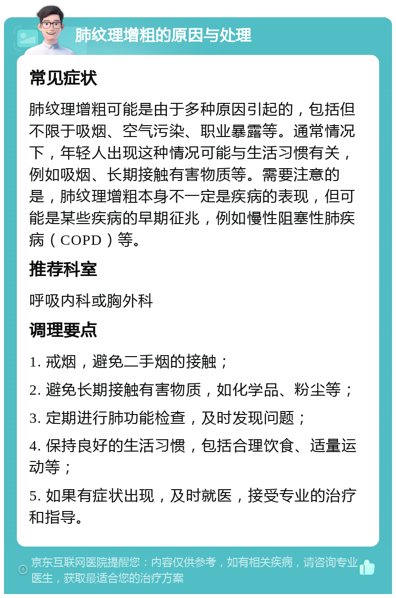 肺纹理增粗的原因与处理 常见症状 肺纹理增粗可能是由于多种原因引起的，包括但不限于吸烟、空气污染、职业暴露等。通常情况下，年轻人出现这种情况可能与生活习惯有关，例如吸烟、长期接触有害物质等。需要注意的是，肺纹理增粗本身不一定是疾病的表现，但可能是某些疾病的早期征兆，例如慢性阻塞性肺疾病（COPD）等。 推荐科室 呼吸内科或胸外科 调理要点 1. 戒烟，避免二手烟的接触； 2. 避免长期接触有害物质，如化学品、粉尘等； 3. 定期进行肺功能检查，及时发现问题； 4. 保持良好的生活习惯，包括合理饮食、适量运动等； 5. 如果有症状出现，及时就医，接受专业的治疗和指导。