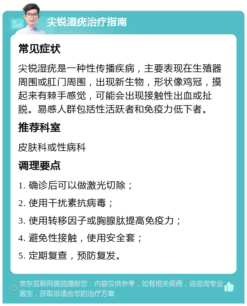 尖锐湿疣治疗指南 常见症状 尖锐湿疣是一种性传播疾病，主要表现在生殖器周围或肛门周围，出现新生物，形状像鸡冠，摸起来有棘手感觉，可能会出现接触性出血或扯脱。易感人群包括性活跃者和免疫力低下者。 推荐科室 皮肤科或性病科 调理要点 1. 确诊后可以做激光切除； 2. 使用干扰素抗病毒； 3. 使用转移因子或胸腺肽提高免疫力； 4. 避免性接触，使用安全套； 5. 定期复查，预防复发。