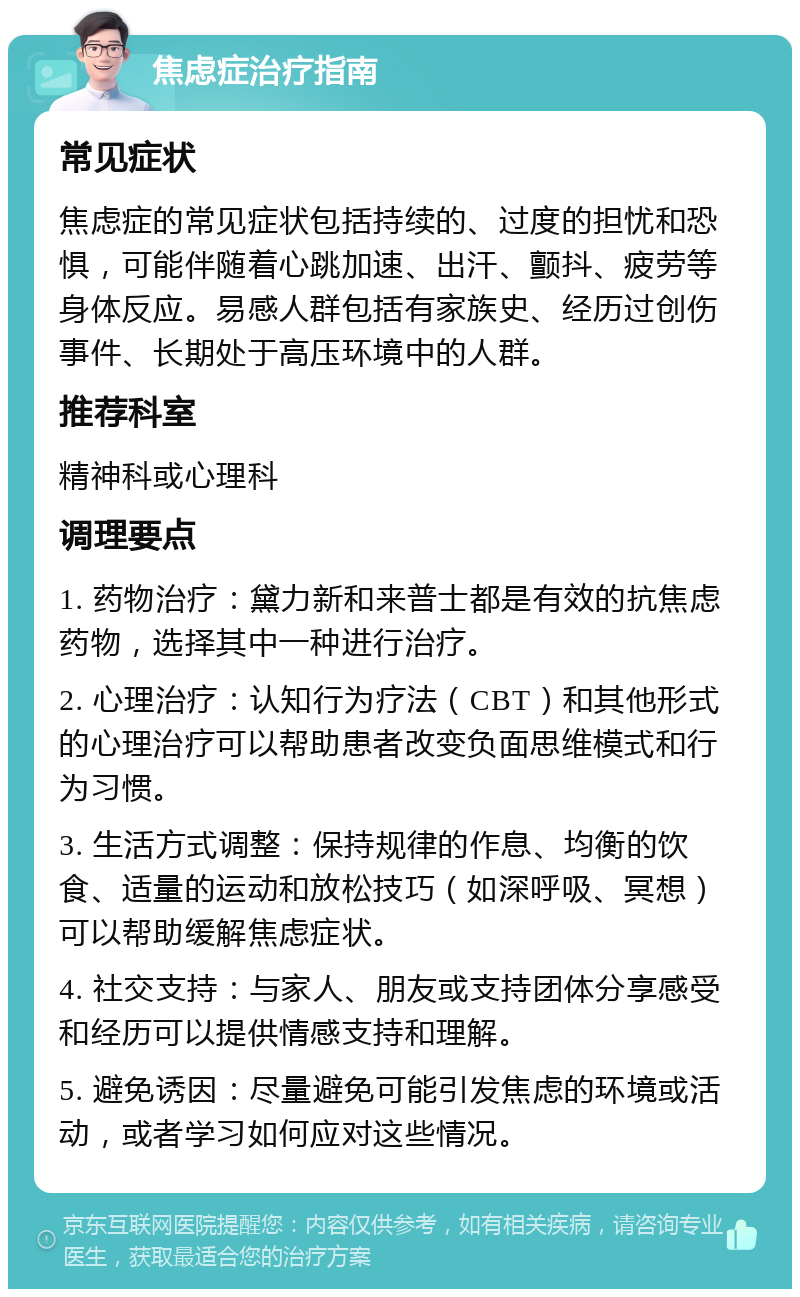 焦虑症治疗指南 常见症状 焦虑症的常见症状包括持续的、过度的担忧和恐惧，可能伴随着心跳加速、出汗、颤抖、疲劳等身体反应。易感人群包括有家族史、经历过创伤事件、长期处于高压环境中的人群。 推荐科室 精神科或心理科 调理要点 1. 药物治疗：黛力新和来普士都是有效的抗焦虑药物，选择其中一种进行治疗。 2. 心理治疗：认知行为疗法（CBT）和其他形式的心理治疗可以帮助患者改变负面思维模式和行为习惯。 3. 生活方式调整：保持规律的作息、均衡的饮食、适量的运动和放松技巧（如深呼吸、冥想）可以帮助缓解焦虑症状。 4. 社交支持：与家人、朋友或支持团体分享感受和经历可以提供情感支持和理解。 5. 避免诱因：尽量避免可能引发焦虑的环境或活动，或者学习如何应对这些情况。