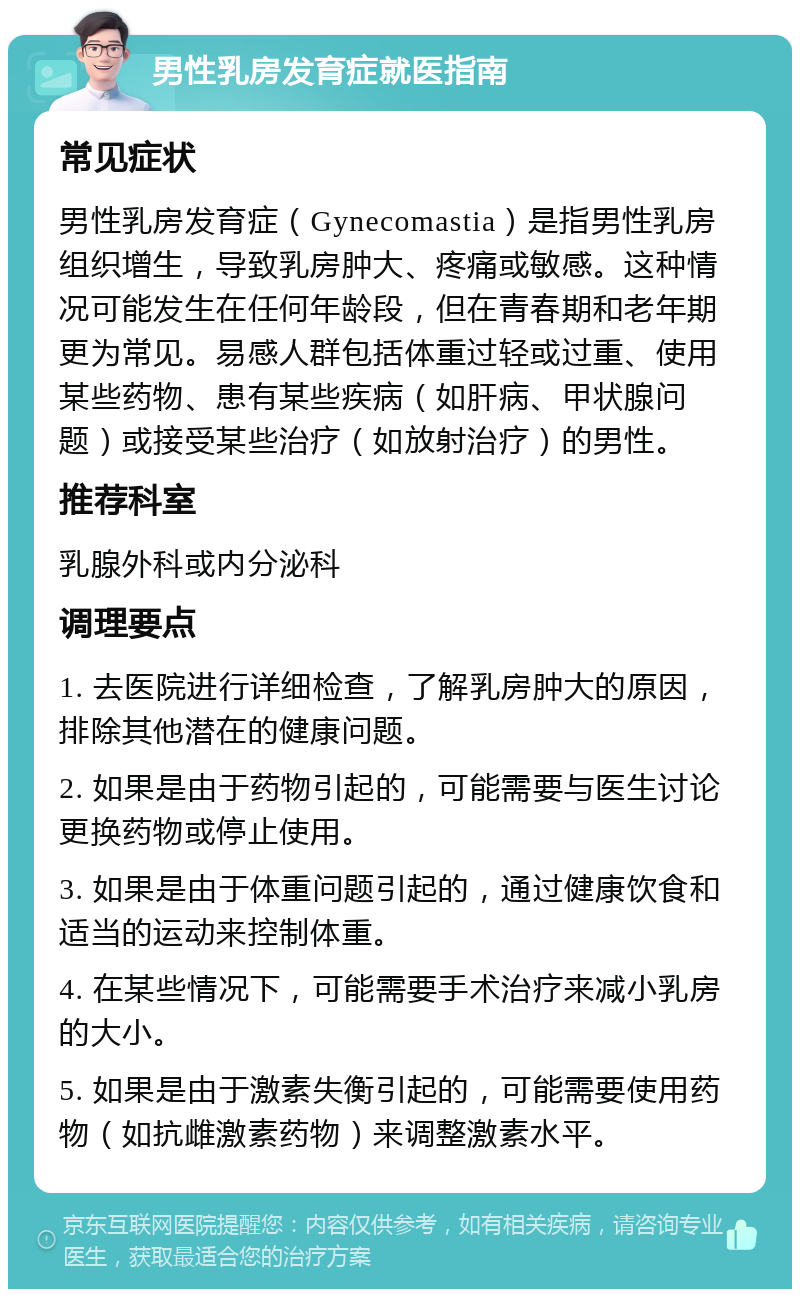 男性乳房发育症就医指南 常见症状 男性乳房发育症（Gynecomastia）是指男性乳房组织增生，导致乳房肿大、疼痛或敏感。这种情况可能发生在任何年龄段，但在青春期和老年期更为常见。易感人群包括体重过轻或过重、使用某些药物、患有某些疾病（如肝病、甲状腺问题）或接受某些治疗（如放射治疗）的男性。 推荐科室 乳腺外科或内分泌科 调理要点 1. 去医院进行详细检查，了解乳房肿大的原因，排除其他潜在的健康问题。 2. 如果是由于药物引起的，可能需要与医生讨论更换药物或停止使用。 3. 如果是由于体重问题引起的，通过健康饮食和适当的运动来控制体重。 4. 在某些情况下，可能需要手术治疗来减小乳房的大小。 5. 如果是由于激素失衡引起的，可能需要使用药物（如抗雌激素药物）来调整激素水平。