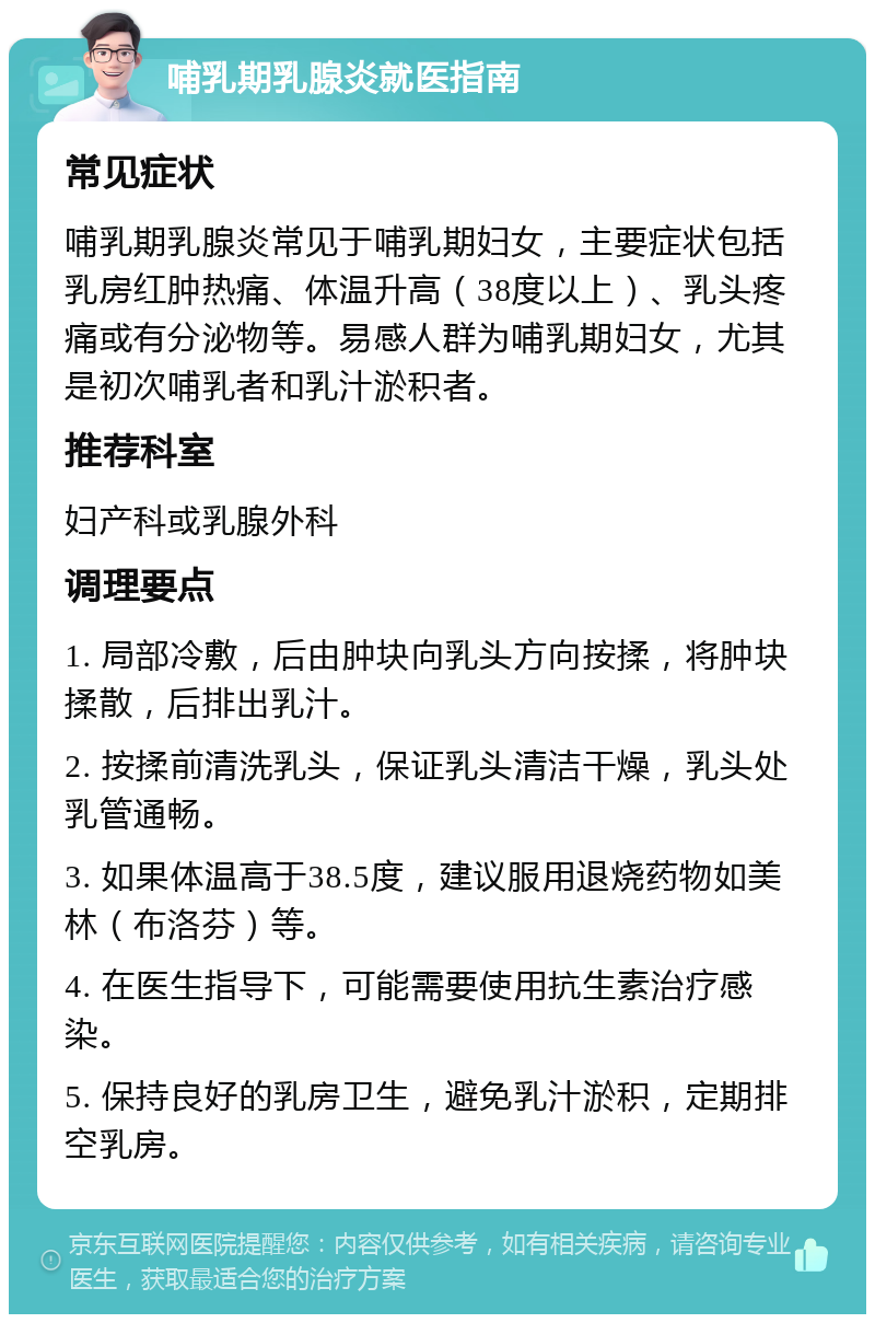 哺乳期乳腺炎就医指南 常见症状 哺乳期乳腺炎常见于哺乳期妇女，主要症状包括乳房红肿热痛、体温升高（38度以上）、乳头疼痛或有分泌物等。易感人群为哺乳期妇女，尤其是初次哺乳者和乳汁淤积者。 推荐科室 妇产科或乳腺外科 调理要点 1. 局部冷敷，后由肿块向乳头方向按揉，将肿块揉散，后排出乳汁。 2. 按揉前清洗乳头，保证乳头清洁干燥，乳头处乳管通畅。 3. 如果体温高于38.5度，建议服用退烧药物如美林（布洛芬）等。 4. 在医生指导下，可能需要使用抗生素治疗感染。 5. 保持良好的乳房卫生，避免乳汁淤积，定期排空乳房。