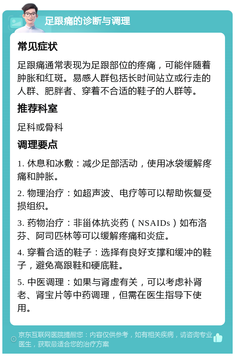 足跟痛的诊断与调理 常见症状 足跟痛通常表现为足跟部位的疼痛，可能伴随着肿胀和红斑。易感人群包括长时间站立或行走的人群、肥胖者、穿着不合适的鞋子的人群等。 推荐科室 足科或骨科 调理要点 1. 休息和冰敷：减少足部活动，使用冰袋缓解疼痛和肿胀。 2. 物理治疗：如超声波、电疗等可以帮助恢复受损组织。 3. 药物治疗：非甾体抗炎药（NSAIDs）如布洛芬、阿司匹林等可以缓解疼痛和炎症。 4. 穿着合适的鞋子：选择有良好支撑和缓冲的鞋子，避免高跟鞋和硬底鞋。 5. 中医调理：如果与肾虚有关，可以考虑补肾老、肾宝片等中药调理，但需在医生指导下使用。