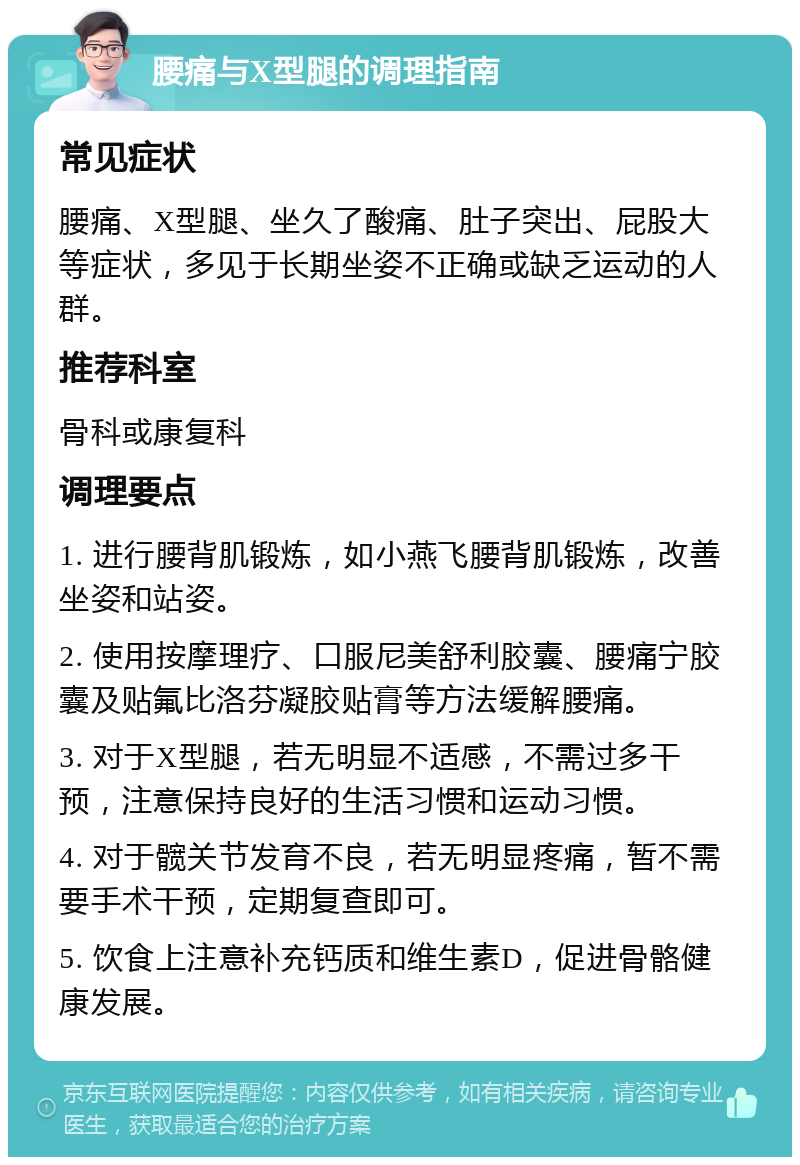 腰痛与X型腿的调理指南 常见症状 腰痛、X型腿、坐久了酸痛、肚子突出、屁股大等症状，多见于长期坐姿不正确或缺乏运动的人群。 推荐科室 骨科或康复科 调理要点 1. 进行腰背肌锻炼，如小燕飞腰背肌锻炼，改善坐姿和站姿。 2. 使用按摩理疗、口服尼美舒利胶囊、腰痛宁胶囊及贴氟比洛芬凝胶贴膏等方法缓解腰痛。 3. 对于X型腿，若无明显不适感，不需过多干预，注意保持良好的生活习惯和运动习惯。 4. 对于髋关节发育不良，若无明显疼痛，暂不需要手术干预，定期复查即可。 5. 饮食上注意补充钙质和维生素D，促进骨骼健康发展。