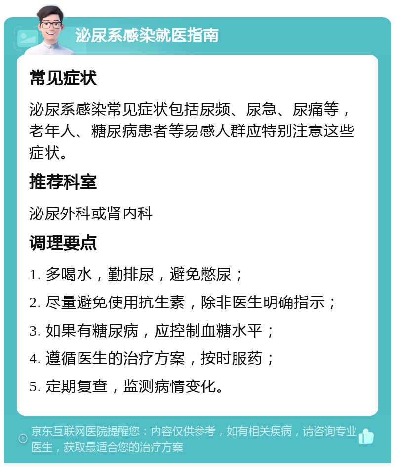 泌尿系感染就医指南 常见症状 泌尿系感染常见症状包括尿频、尿急、尿痛等，老年人、糖尿病患者等易感人群应特别注意这些症状。 推荐科室 泌尿外科或肾内科 调理要点 1. 多喝水，勤排尿，避免憋尿； 2. 尽量避免使用抗生素，除非医生明确指示； 3. 如果有糖尿病，应控制血糖水平； 4. 遵循医生的治疗方案，按时服药； 5. 定期复查，监测病情变化。