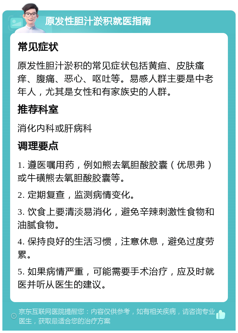 原发性胆汁淤积就医指南 常见症状 原发性胆汁淤积的常见症状包括黄疸、皮肤瘙痒、腹痛、恶心、呕吐等。易感人群主要是中老年人，尤其是女性和有家族史的人群。 推荐科室 消化内科或肝病科 调理要点 1. 遵医嘱用药，例如熊去氧胆酸胶囊（优思弗）或牛磺熊去氧胆酸胶囊等。 2. 定期复查，监测病情变化。 3. 饮食上要清淡易消化，避免辛辣刺激性食物和油腻食物。 4. 保持良好的生活习惯，注意休息，避免过度劳累。 5. 如果病情严重，可能需要手术治疗，应及时就医并听从医生的建议。