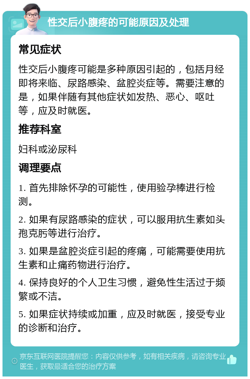 性交后小腹疼的可能原因及处理 常见症状 性交后小腹疼可能是多种原因引起的，包括月经即将来临、尿路感染、盆腔炎症等。需要注意的是，如果伴随有其他症状如发热、恶心、呕吐等，应及时就医。 推荐科室 妇科或泌尿科 调理要点 1. 首先排除怀孕的可能性，使用验孕棒进行检测。 2. 如果有尿路感染的症状，可以服用抗生素如头孢克肟等进行治疗。 3. 如果是盆腔炎症引起的疼痛，可能需要使用抗生素和止痛药物进行治疗。 4. 保持良好的个人卫生习惯，避免性生活过于频繁或不洁。 5. 如果症状持续或加重，应及时就医，接受专业的诊断和治疗。