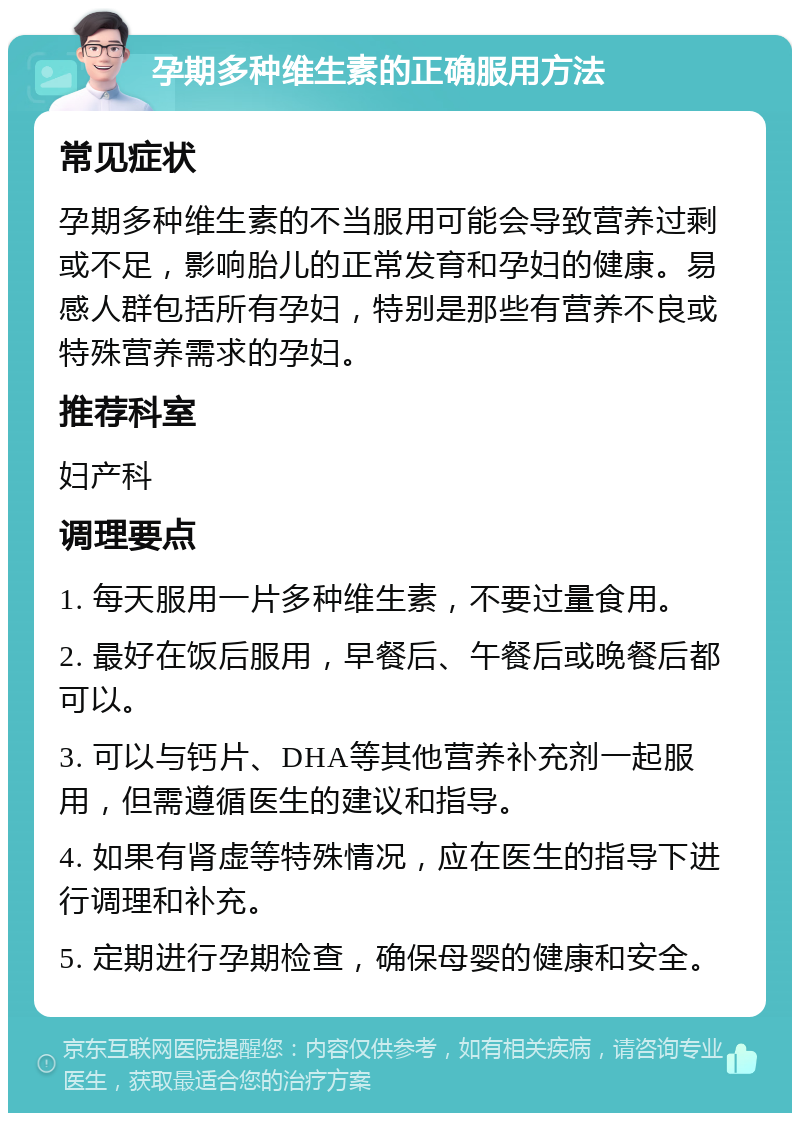 孕期多种维生素的正确服用方法 常见症状 孕期多种维生素的不当服用可能会导致营养过剩或不足，影响胎儿的正常发育和孕妇的健康。易感人群包括所有孕妇，特别是那些有营养不良或特殊营养需求的孕妇。 推荐科室 妇产科 调理要点 1. 每天服用一片多种维生素，不要过量食用。 2. 最好在饭后服用，早餐后、午餐后或晚餐后都可以。 3. 可以与钙片、DHA等其他营养补充剂一起服用，但需遵循医生的建议和指导。 4. 如果有肾虚等特殊情况，应在医生的指导下进行调理和补充。 5. 定期进行孕期检查，确保母婴的健康和安全。