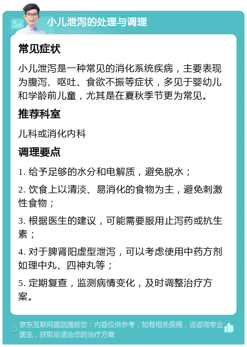 小儿泄泻的处理与调理 常见症状 小儿泄泻是一种常见的消化系统疾病，主要表现为腹泻、呕吐、食欲不振等症状，多见于婴幼儿和学龄前儿童，尤其是在夏秋季节更为常见。 推荐科室 儿科或消化内科 调理要点 1. 给予足够的水分和电解质，避免脱水； 2. 饮食上以清淡、易消化的食物为主，避免刺激性食物； 3. 根据医生的建议，可能需要服用止泻药或抗生素； 4. 对于脾肾阳虚型泄泻，可以考虑使用中药方剂如理中丸、四神丸等； 5. 定期复查，监测病情变化，及时调整治疗方案。