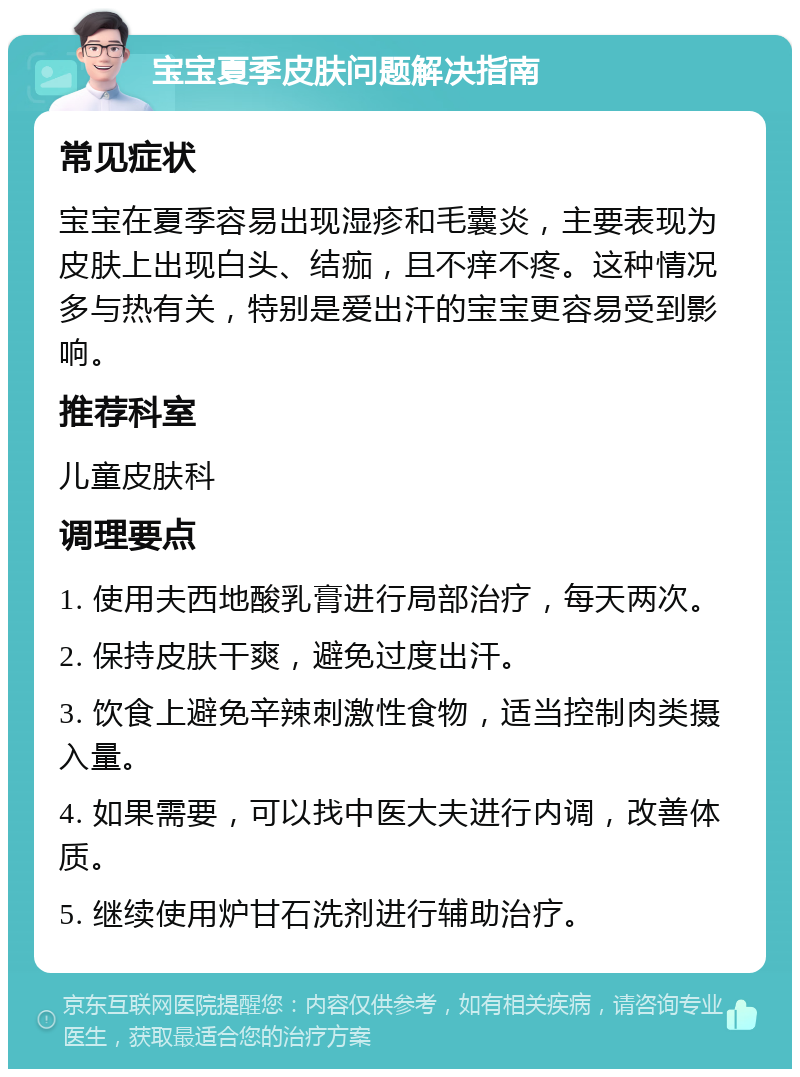 宝宝夏季皮肤问题解决指南 常见症状 宝宝在夏季容易出现湿疹和毛囊炎，主要表现为皮肤上出现白头、结痂，且不痒不疼。这种情况多与热有关，特别是爱出汗的宝宝更容易受到影响。 推荐科室 儿童皮肤科 调理要点 1. 使用夫西地酸乳膏进行局部治疗，每天两次。 2. 保持皮肤干爽，避免过度出汗。 3. 饮食上避免辛辣刺激性食物，适当控制肉类摄入量。 4. 如果需要，可以找中医大夫进行内调，改善体质。 5. 继续使用炉甘石洗剂进行辅助治疗。