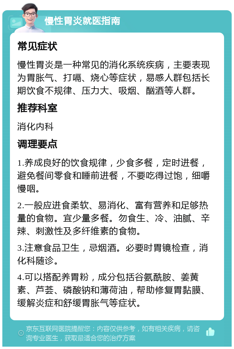 慢性胃炎就医指南 常见症状 慢性胃炎是一种常见的消化系统疾病，主要表现为胃胀气、打嗝、烧心等症状，易感人群包括长期饮食不规律、压力大、吸烟、酗酒等人群。 推荐科室 消化内科 调理要点 1.养成良好的饮食规律，少食多餐，定时进餐，避免餐间零食和睡前进餐，不要吃得过饱，细嚼慢咽。 2.一般应进食柔软、易消化、富有营养和足够热量的食物。宜少量多餐。勿食生、冷、油腻、辛辣、刺激性及多纤维素的食物。 3.注意食品卫生，忌烟酒。必要时胃镜检查，消化科随诊。 4.可以搭配养胃粉，成分包括谷氨酰胺、姜黄素、芦荟、磷酸钠和薄荷油，帮助修复胃黏膜、缓解炎症和舒缓胃胀气等症状。